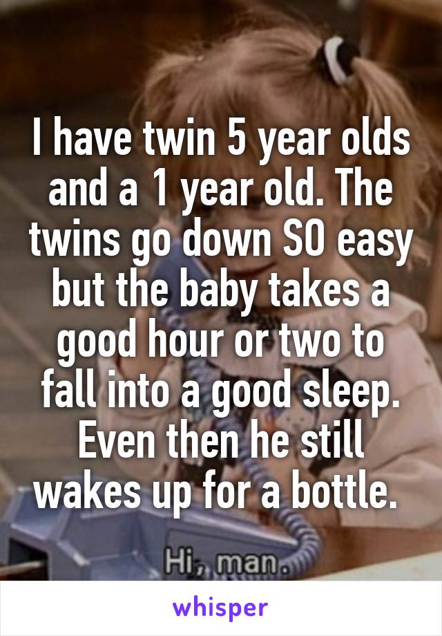 I have twin 5 year olds and a 1 year old. The twins go down SO easy but the baby takes a good hour or two to fall into a good sleep. Even then he still wakes up for a bottle. 