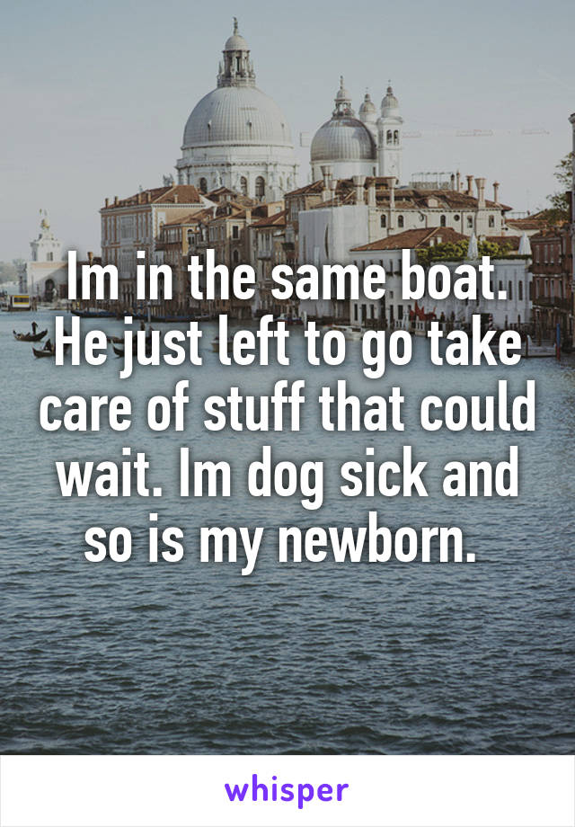 Im in the same boat. He just left to go take care of stuff that could wait. Im dog sick and so is my newborn. 