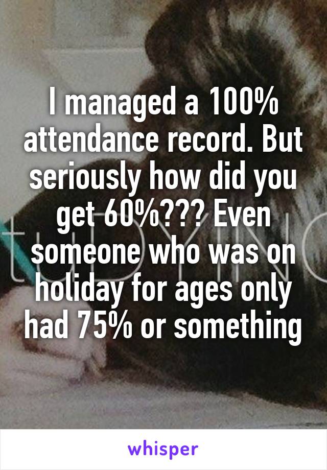 I managed a 100% attendance record. But seriously how did you get 60%??? Even someone who was on holiday for ages only had 75% or something 