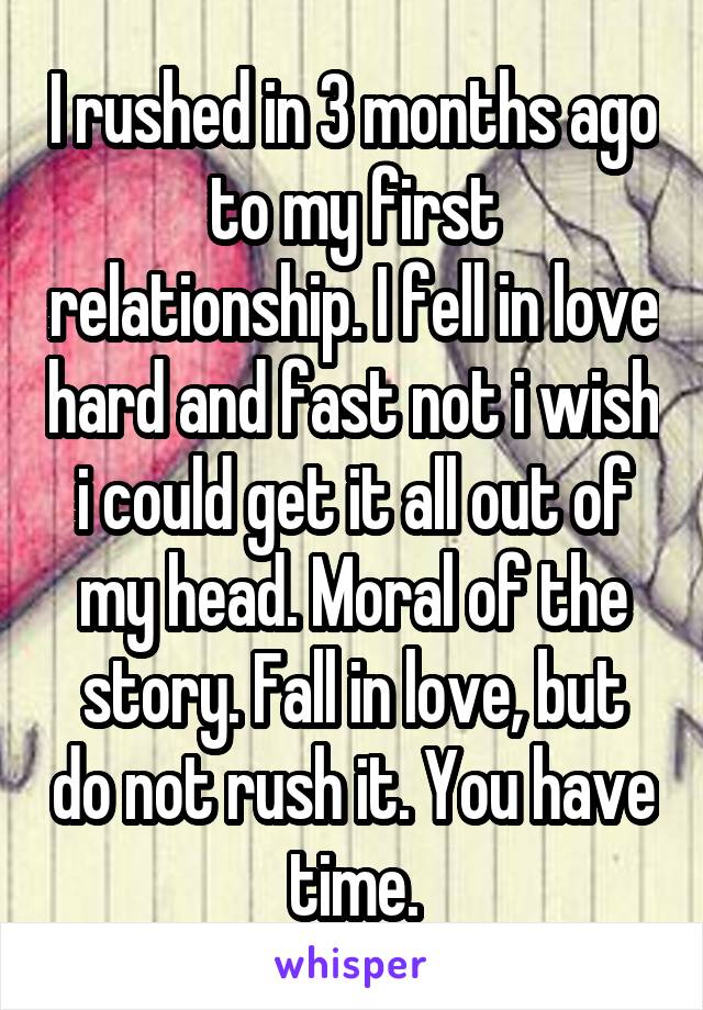 I rushed in 3 months ago to my first relationship. I fell in love hard and fast not i wish i could get it all out of my head. Moral of the story. Fall in love, but do not rush it. You have time.