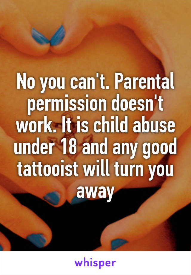 No you can't. Parental permission doesn't work. It is child abuse under 18 and any good tattooist will turn you away