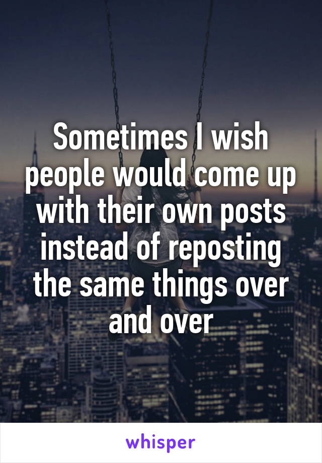 Sometimes I wish people would come up with their own posts instead of reposting the same things over and over