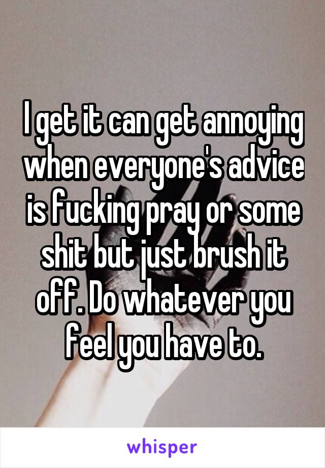 I get it can get annoying when everyone's advice is fucking pray or some shit but just brush it off. Do whatever you feel you have to.