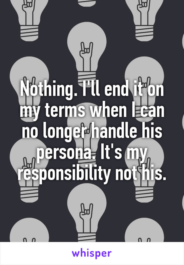 Nothing. I'll end it on my terms when I can no longer handle his persona. It's my responsibility not his.