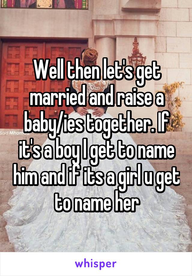 Well then let's get married and raise a baby/ies together. If it's a boy I get to name him and if its a girl u get to name her