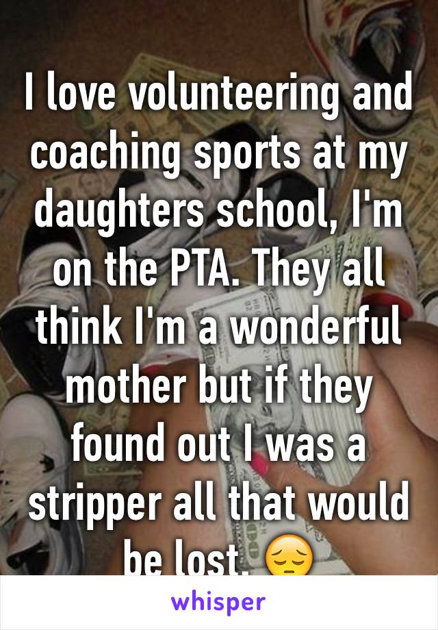 I love volunteering and coaching sports at my daughters school, I'm on the PTA. They all think I'm a wonderful mother but if they found out I was a stripper all that would be lost. 😔