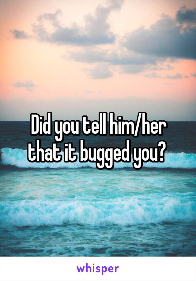 Did you tell him/her that it bugged you? 