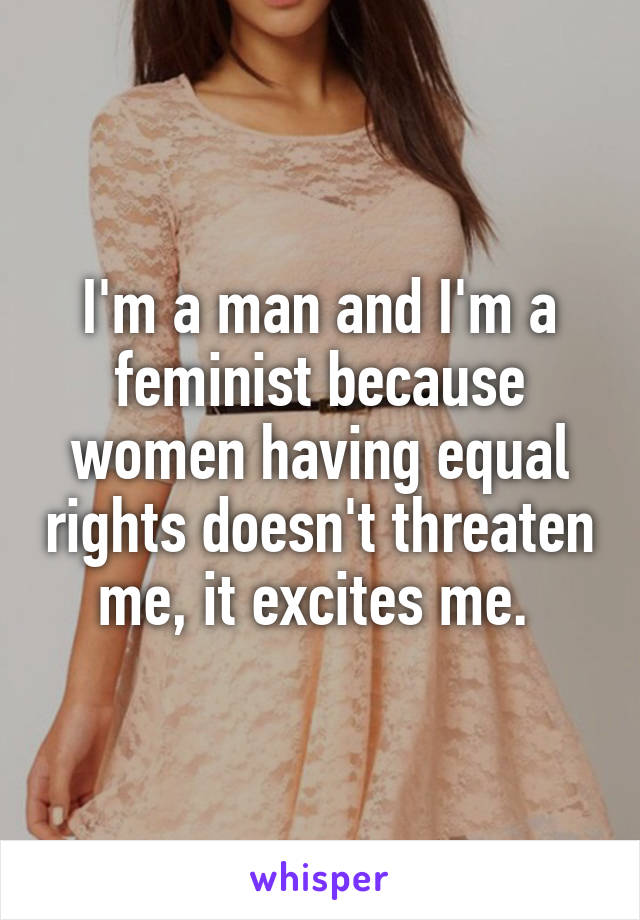I'm a man and I'm a feminist because women having equal rights doesn't threaten me, it excites me. 