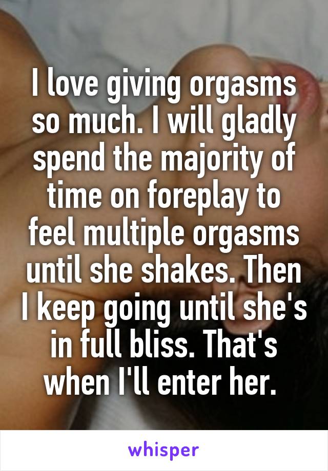 I love giving orgasms so much. I will gladly spend the majority of time on foreplay to feel multiple orgasms until she shakes. Then I keep going until she's in full bliss. That's when I'll enter her. 