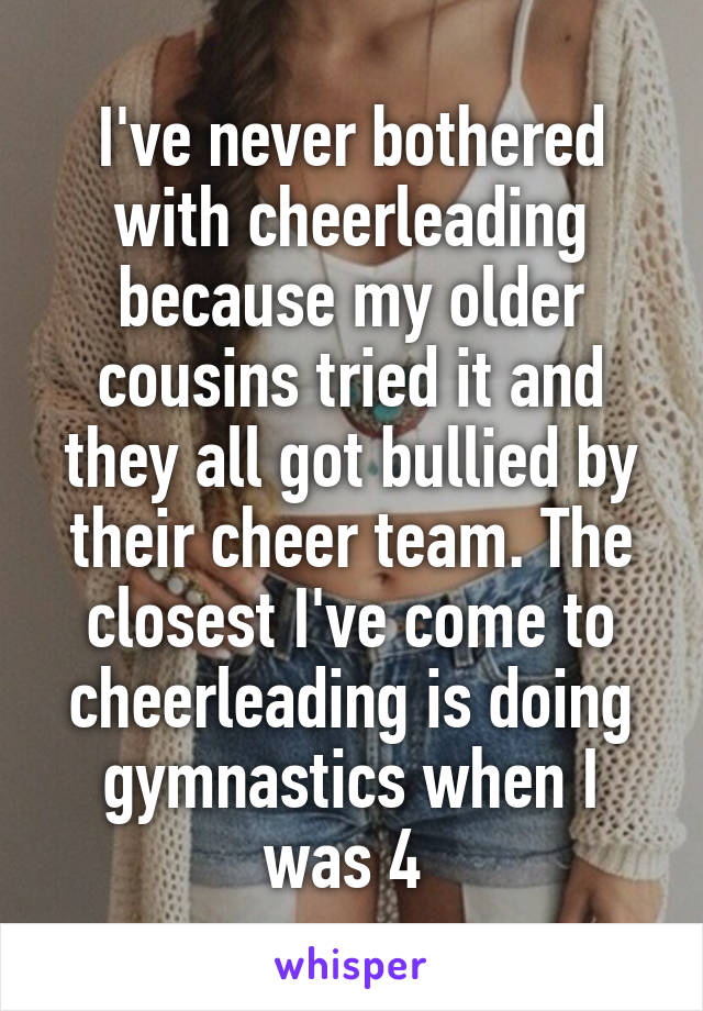 I've never bothered with cheerleading because my older cousins tried it and they all got bullied by their cheer team. The closest I've come to cheerleading is doing gymnastics when I was 4 