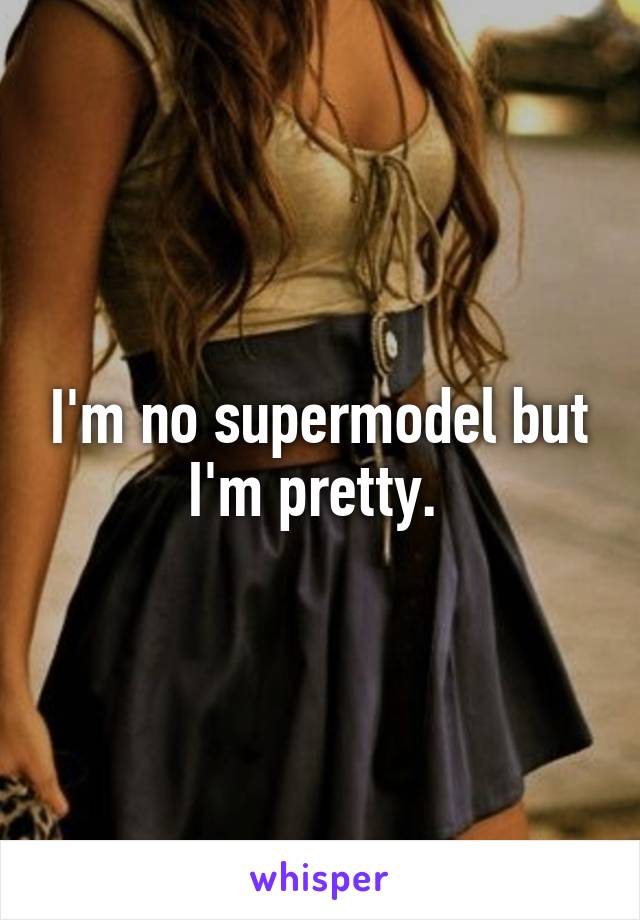 I'm no supermodel but I'm pretty. 