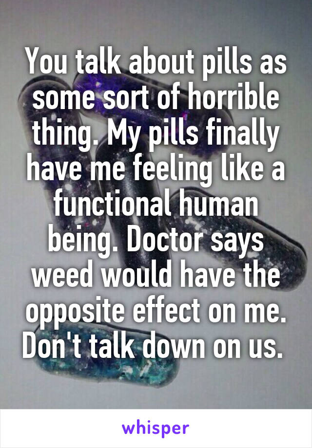 You talk about pills as some sort of horrible thing. My pills finally have me feeling like a functional human being. Doctor says weed would have the opposite effect on me. Don't talk down on us.  