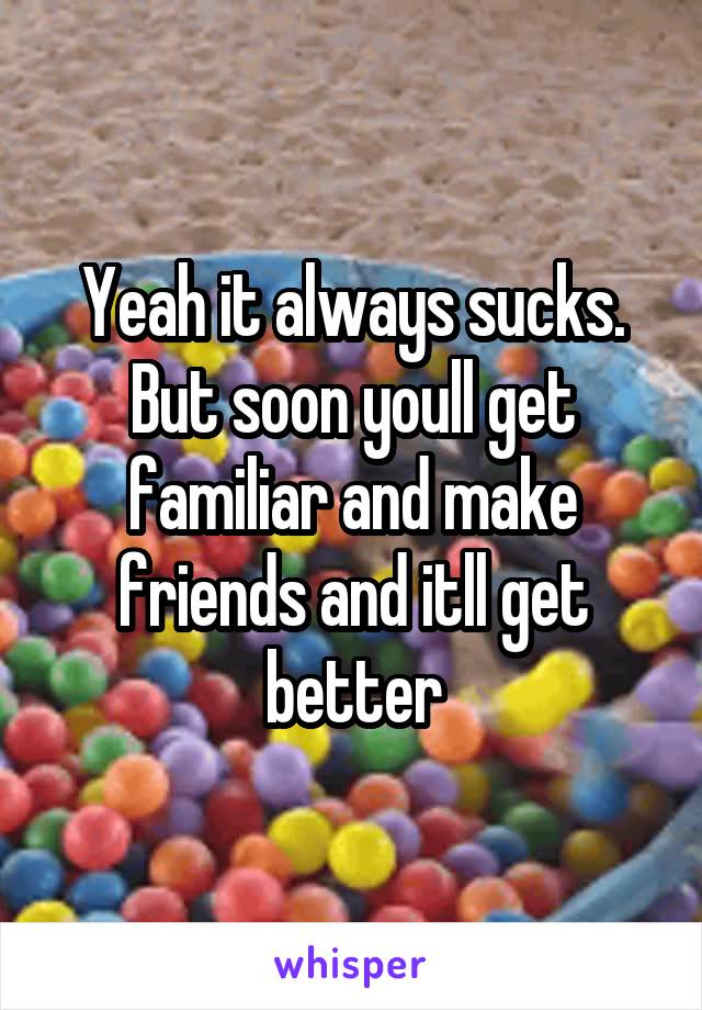 Yeah it always sucks. But soon youll get familiar and make friends and itll get better