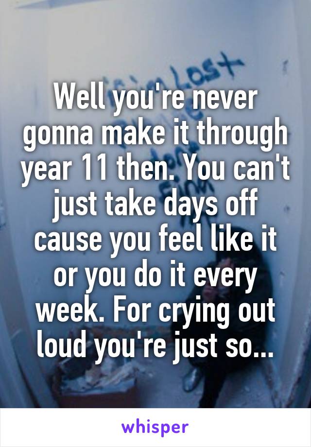 Well you're never gonna make it through year 11 then. You can't just take days off cause you feel like it or you do it every week. For crying out loud you're just so...