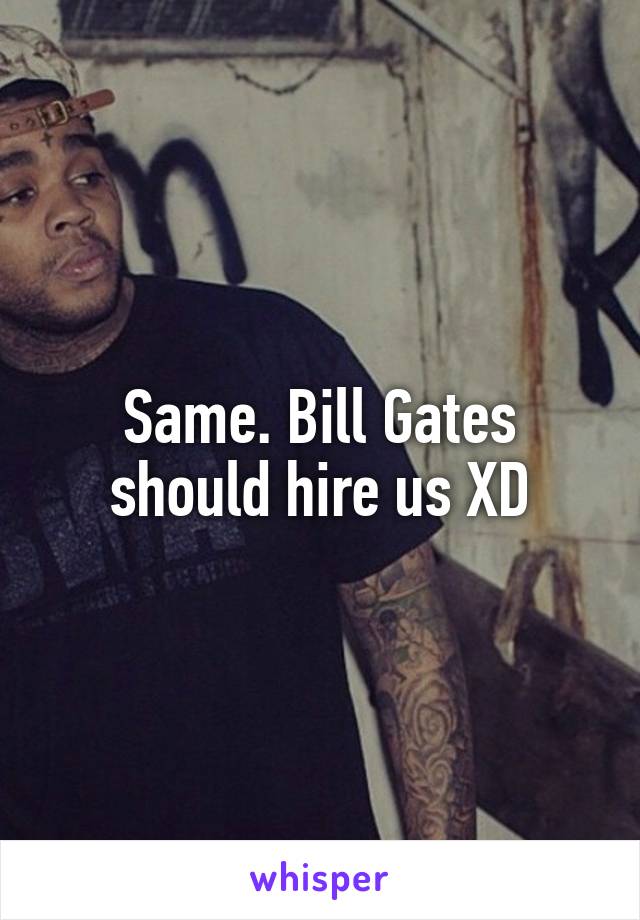 Same. Bill Gates should hire us XD