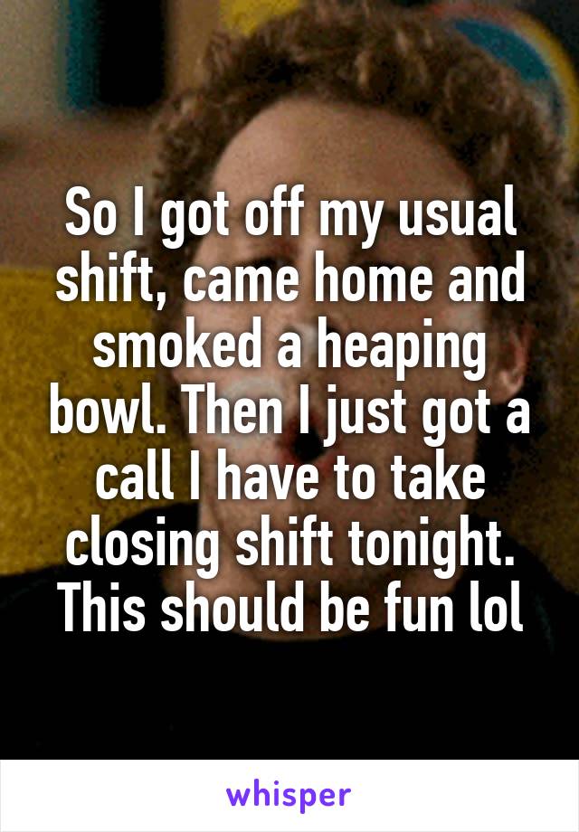 So I got off my usual shift, came home and smoked a heaping bowl. Then I just got a call I have to take closing shift tonight. This should be fun lol