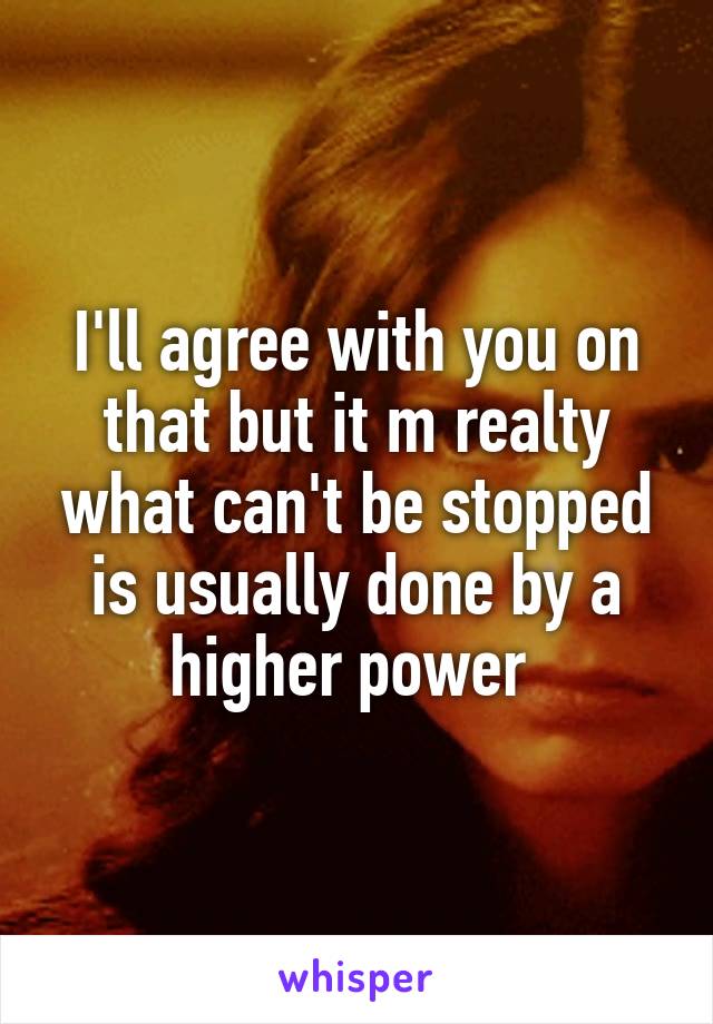 I'll agree with you on that but it m realty what can't be stopped is usually done by a higher power 