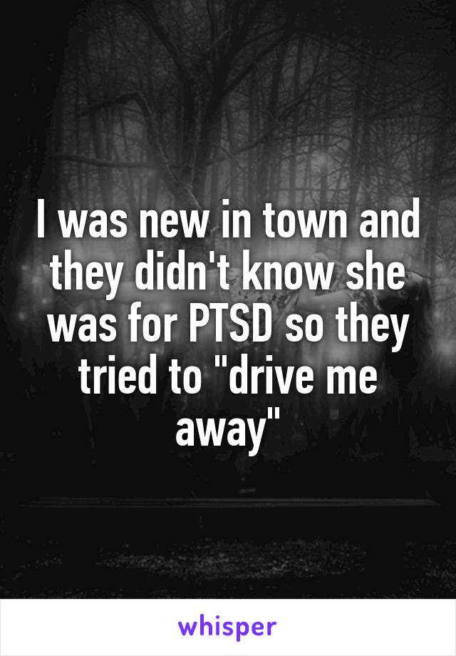 I was new in town and they didn't know she was for PTSD so they tried to "drive me away"