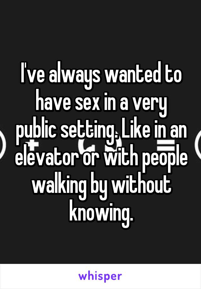I've always wanted to have sex in a very public setting. Like in an elevator or with people walking by without knowing.