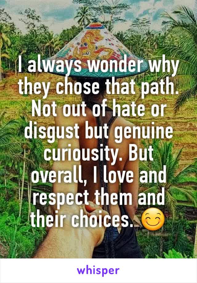 I always wonder why they chose that path. Not out of hate or disgust but genuine curiousity. But overall, I love and respect them and their choices. 😊