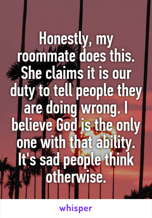 Honestly, my roommate does this. She claims it is our duty to tell people they are doing wrong. I believe God is the only one with that ability. It's sad people think otherwise.