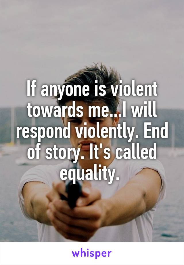 If anyone is violent towards me...I will respond violently. End of story. It's called equality. 