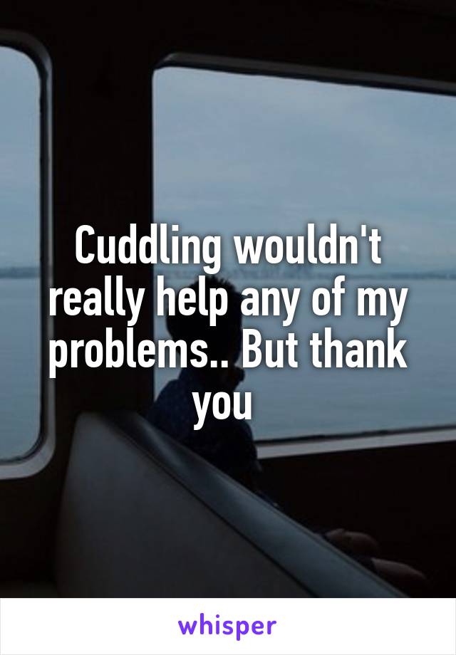 Cuddling wouldn't really help any of my problems.. But thank you 
