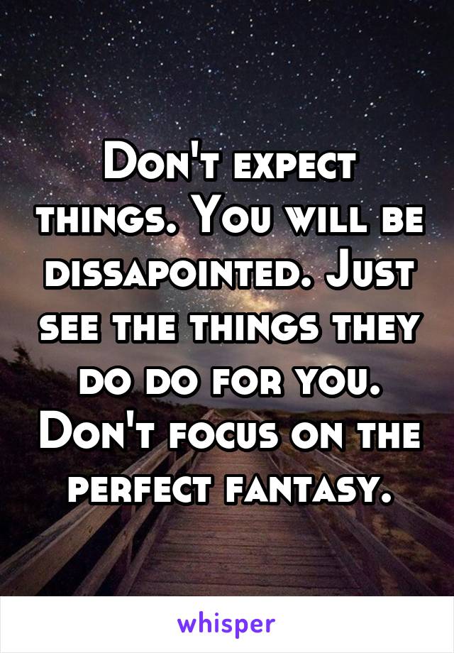 Don't expect things. You will be dissapointed. Just see the things they do do for you. Don't focus on the perfect fantasy.