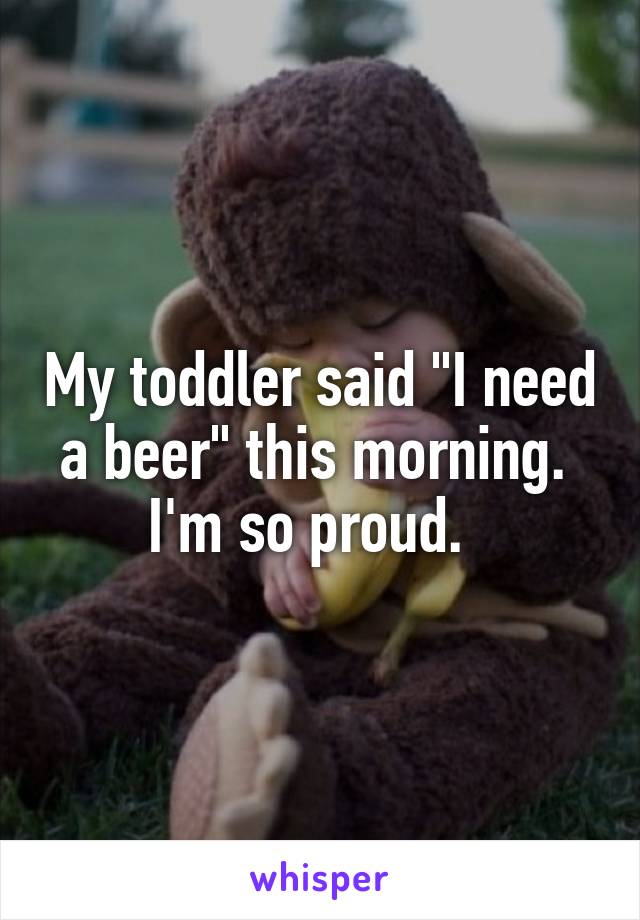 My toddler said "I need a beer" this morning.  I'm so proud.  