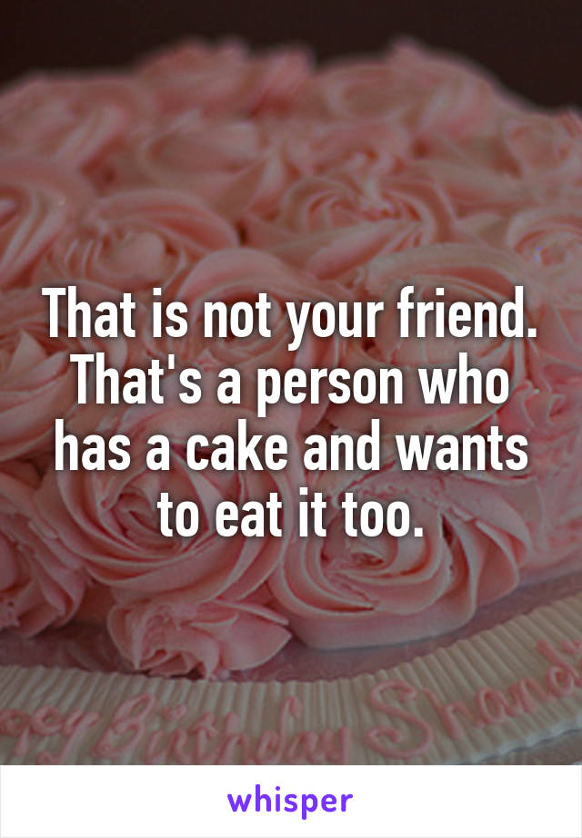 That is not your friend. That's a person who has a cake and wants to eat it too.