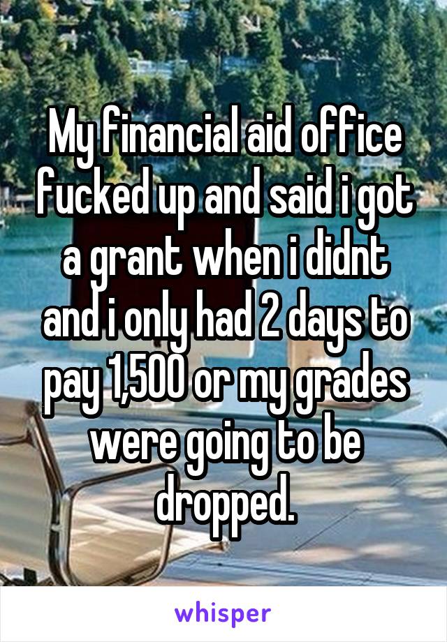 My financial aid office fucked up and said i got a grant when i didnt and i only had 2 days to pay 1,500 or my grades were going to be dropped.