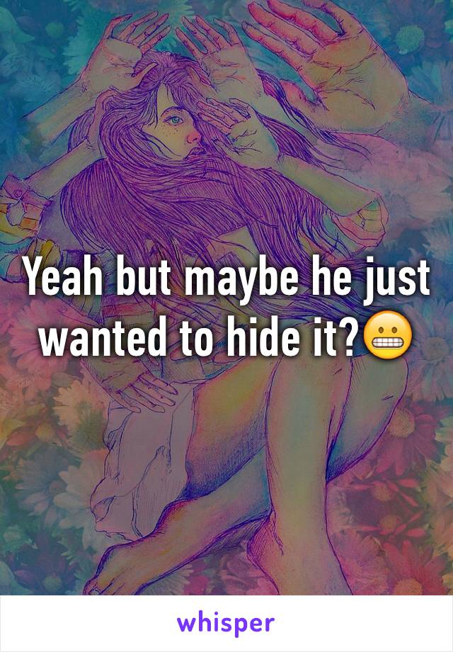 Yeah but maybe he just wanted to hide it?😬