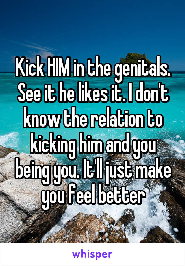 Kick HIM in the genitals. See it he likes it. I don't know the relation to kicking him and you being you. It'll just make you feel better