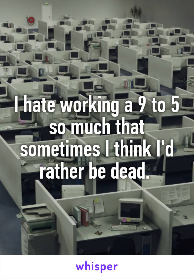 I hate working a 9 to 5 so much that sometimes I think I'd rather be dead. 