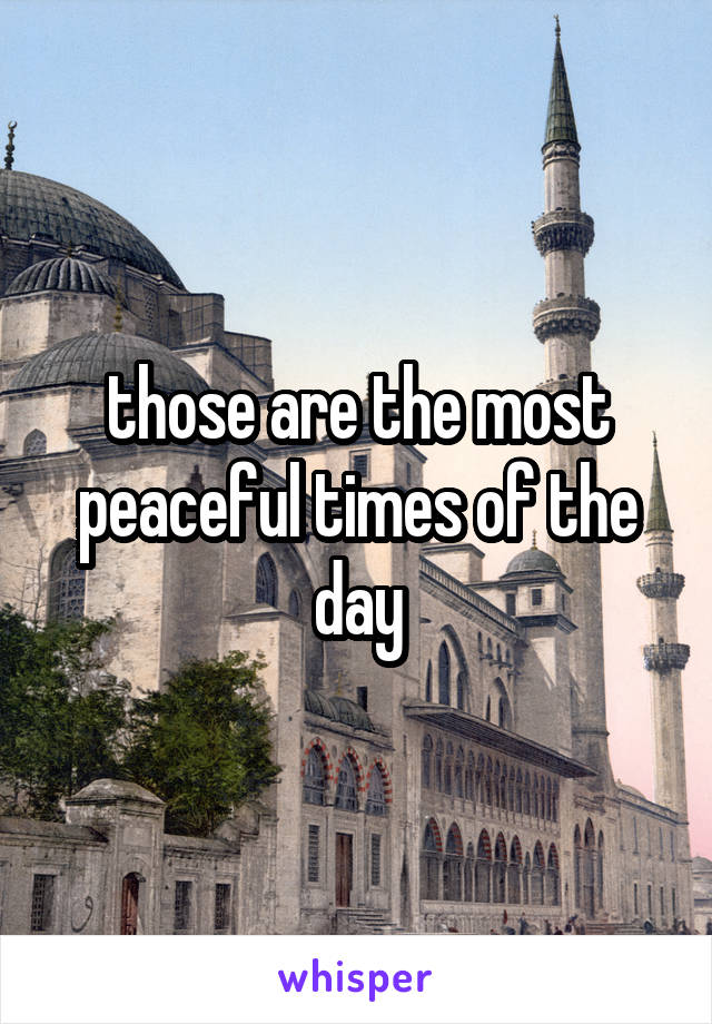 those are the most peaceful times of the day
