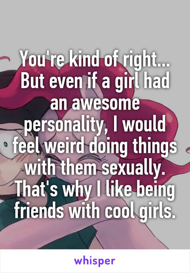 You're kind of right... But even if a girl had an awesome personality, I would feel weird doing things with them sexually. That's why I like being friends with cool girls.