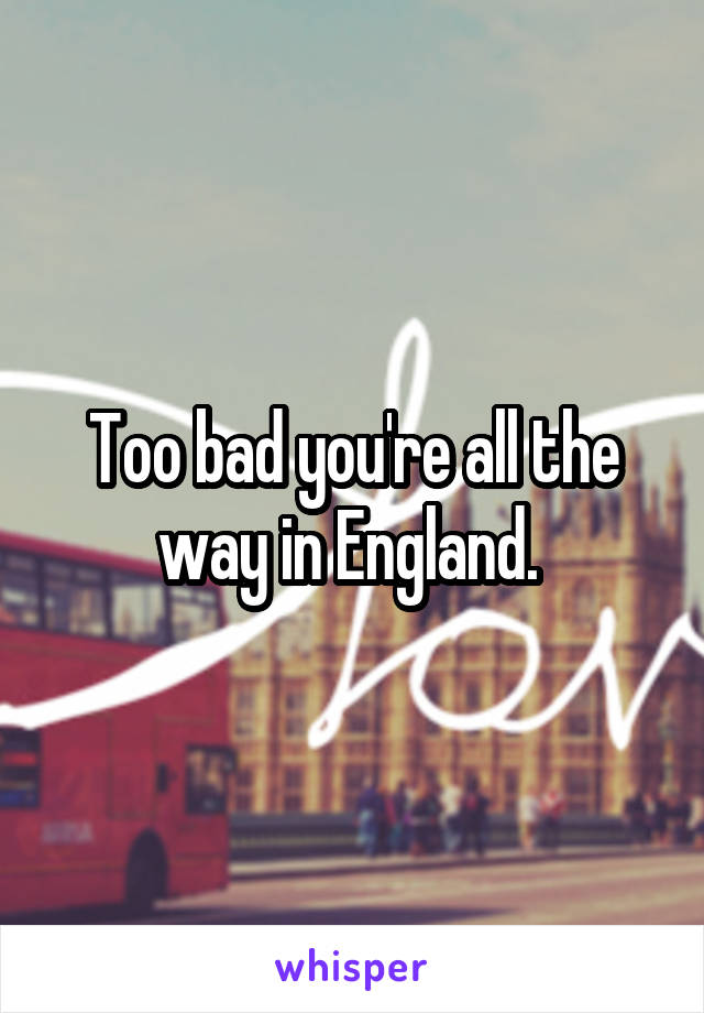 Too bad you're all the way in England. 