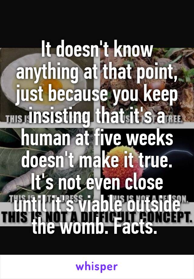 It doesn't know anything at that point, just because you keep insisting that it's a human at five weeks doesn't make it true. It's not even close until it's viable outside the womb. Facts. 