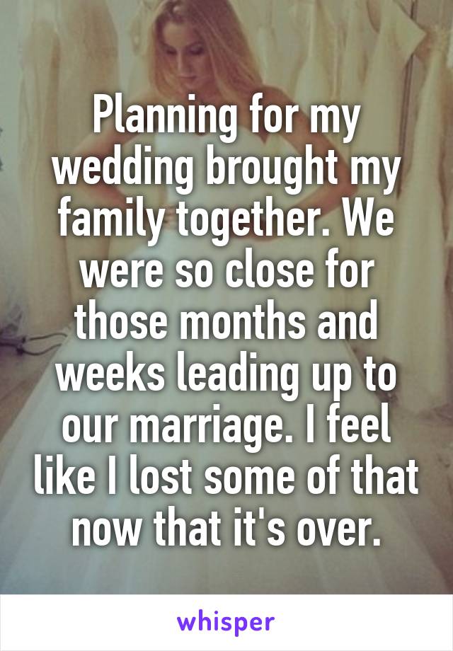 Planning for my wedding brought my family together. We were so close for those months and weeks leading up to our marriage. I feel like I lost some of that now that it's over.