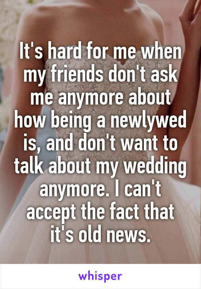 It's hard for me when my friends don't ask me anymore about how being a newlywed is, and don't want to talk about my wedding anymore. I can't accept the fact that it's old news.