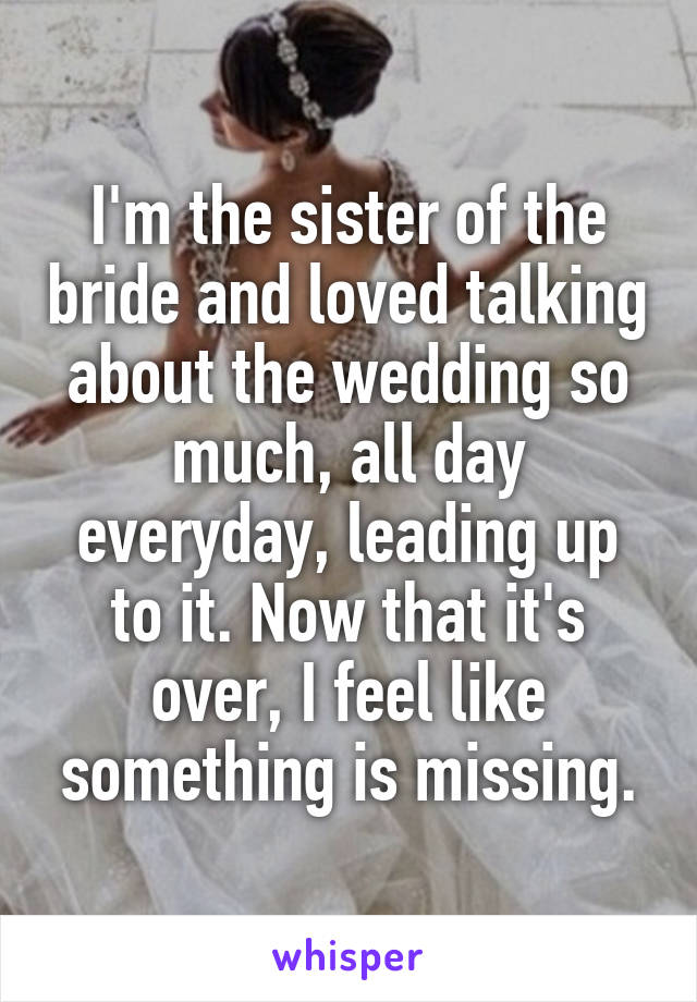 I'm the sister of the bride and loved talking about the wedding so much, all day everyday, leading up to it. Now that it's over, I feel like something is missing.