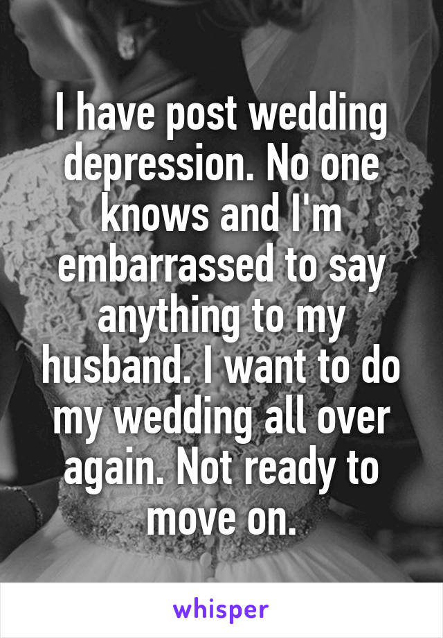 I have post wedding depression. No one knows and I'm embarrassed to say anything to my husband. I want to do my wedding all over again. Not ready to move on.