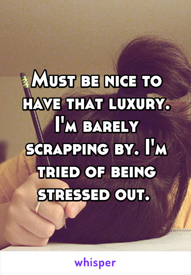 Must be nice to have that luxury. I'm barely scrapping by. I'm tried of being stressed out. 