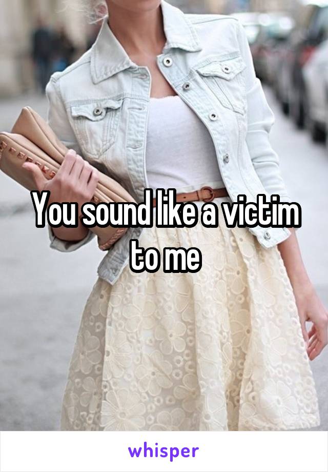 You sound like a victim to me