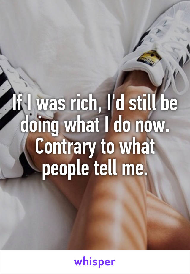 If I was rich, I'd still be doing what I do now. Contrary to what people tell me.