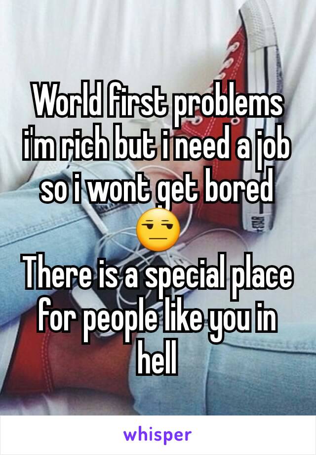 World first problems i'm rich but i need a job so i wont get bored 😒
There is a special place for people like you in hell