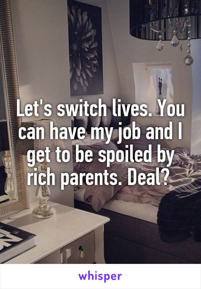 Let's switch lives. You can have my job and I get to be spoiled by rich parents. Deal? 