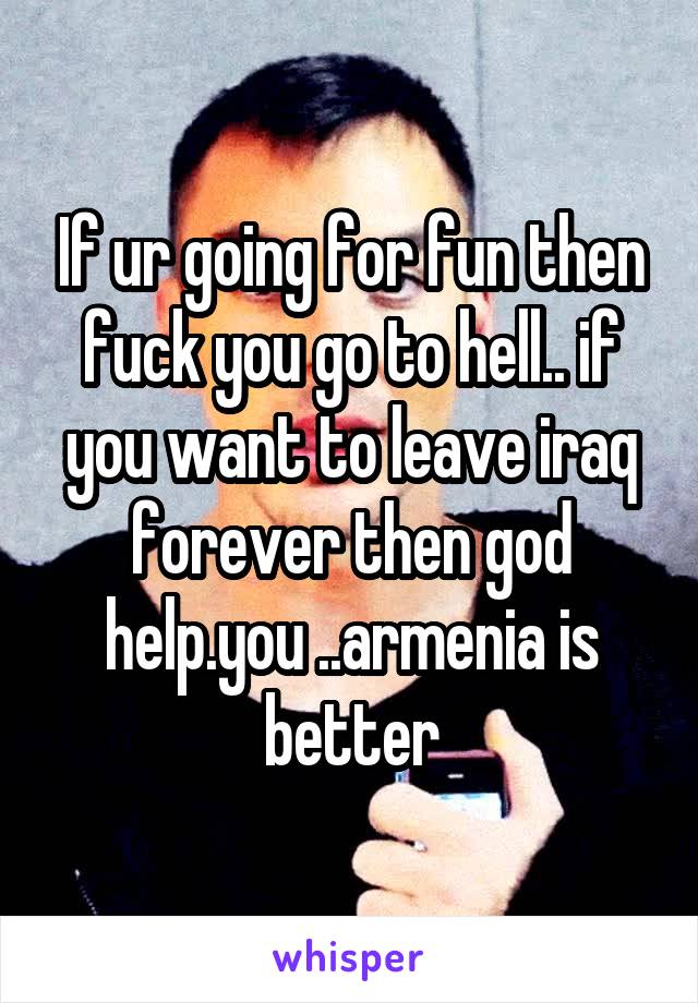 If ur going for fun then fuck you go to hell.. if you want to leave iraq forever then god help.you ..armenia is better