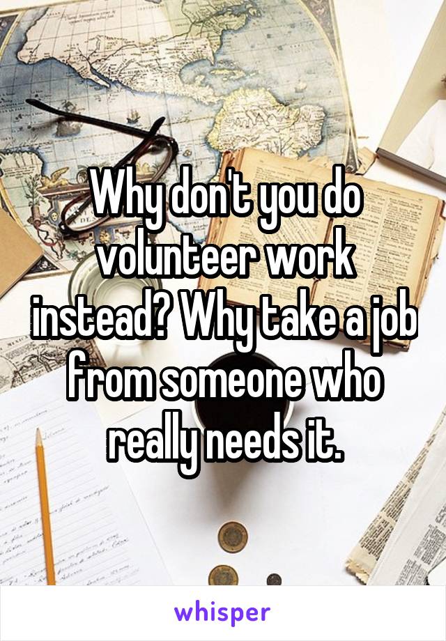 Why don't you do volunteer work instead? Why take a job from someone who really needs it.