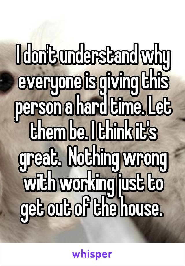 I don't understand why everyone is giving this person a hard time. Let them be. I think it's great.  Nothing wrong with working just to get out of the house. 